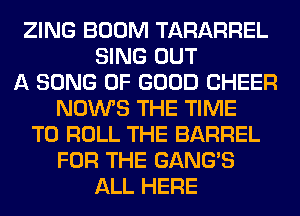 ZING BOOM TARARREL
SING OUT
A SONG OF GOOD CHEER
NOWS THE TIME
TO ROLL THE BARREL
FOR THE GANG'S
ALL HERE