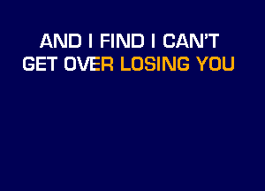 AND I FIND I CAN'T
GET OVER LOSING YOU