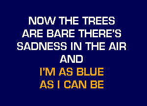 NOW THE TREES
ARE BARE THERE'S
SADNESS IN THE AIR
AND
I'M AS BLUE
AS I CAN BE