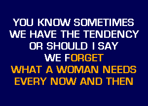 YOU KNOW SOMETIMES
WE HAVE THE TENDENCY
OR SHOULD I SAY
WE FORGET
WHAT A WOMAN NEEDS
EVERY NOW AND THEN