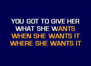 YOU GOT TO GIVE HER
WHAT SHE WANTS
WHEN SHE WANTS IT
WHERE SHE WANTS IT