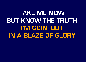 TAKE ME NOW
BUT KNOW THE TRUTH
I'M GOIN' OUT
IN A BLAZE 0F GLORY