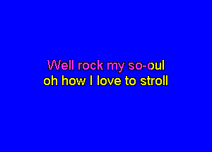 Well rock my so-oul

oh how I love to stroll