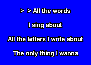 r t' All the words
I sing about

All the letters I write about

The only thing I wanna