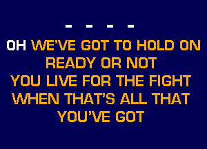 0H WE'VE GOT TO HOLD 0N
READY OR NOT
YOU LIVE FOR THE FIGHT
WHEN THATS ALL THAT
YOU'VE GOT