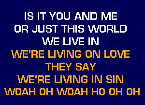 IS IT YOU AND ME
OR JUST THIS WORLD
WE LIVE IN
WERE LIVING 0N LOVE
THEY SAY

WE'RE LIVING IN SIN
WOAH 0H WOAH HO 0H 0H