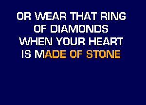 0R WEAR THAT RING
OF DIAMONDS
WHEN YOUR HEART
IS MADE OF STONE