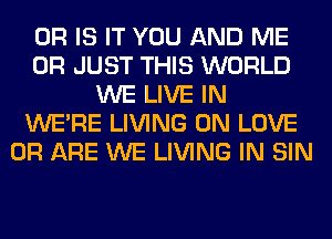 OR IS IT YOU AND ME
OR JUST THIS WORLD
WE LIVE IN
WERE LIVING 0N LOVE
0R ARE WE LIVING IN SIN