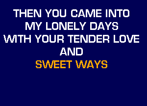 THEN YOU CAME INTO
MY LONELY DAYS
WITH YOUR TENDER LOVE
AND
SWEET WAYS