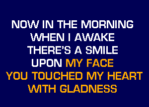 NOW IN THE MORNING
WHEN I AWAKE
THERE'S A SMILE
UPON MY FACE

YOU TOUCHED MY HEART
WITH GLADNESS