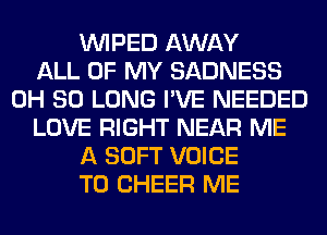 VVIPED AWAY
ALL OF MY SADNESS
0H SO LONG I'VE NEEDED
LOVE RIGHT NEAR ME
A SOFT VOICE
T0 CHEER ME