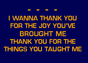 I WANNA THANK YOU
FOR THE JOY YOU'VE
BROUGHT ME
THANK YOU FOR THE
THINGS YOU TAUGHT ME