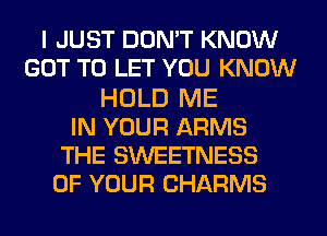 I JUST DON'T KNOW
GOT TO LET YOU KNOW
HOLD ME
IN YOUR ARMS
THE SWEETNESS
OF YOUR CHARMS