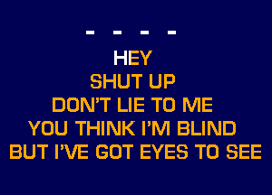 HEY
SHUT UP
DON'T LIE TO ME
YOU THINK I'M BLIND
BUT I'VE GOT EYES TO SEE