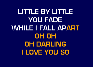 LITI'LE BY LITI'LE
YOU FADE
WHILE I FALL APART
0H 0H
0H DARLING
I LOVE YOU SO