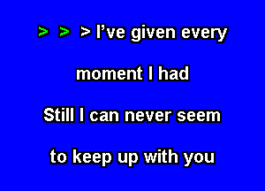 r' 5' Pve given every
moment I had

Still I can never seem

to keep up with you