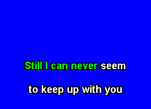 Still I can never seem

to keep up with you