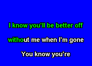 I know yowll be better off

without me when Pm gone

You know yowre