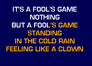 ITS A FOOL'S GAME
NOTHING
BUT A FOOL'S GAME
STANDING
IN THE COLD RAIN
FEELING LIKE A CLOWN