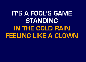 ITS A FOOL'S GAME
STANDING
IN THE COLD RAIN
FEELING LIKE A CLOWN