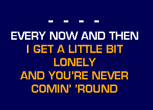 EVERY NOW AND THEN
I GET A LITTLE BIT
LONELY
AND YOU'RE NEVER
COMIM 'ROUND