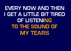 EVERY NOW AND THEN
I GET A LITTLE BIT TIRED
OF LISTENING
TO THE SOUND OF

MY TEARS