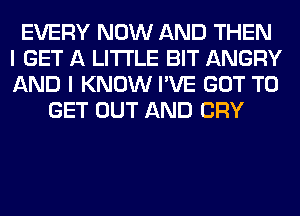 EVERY NOW AND THEN
I GET A LITTLE BIT ANGRY
AND I KNOW I'VE GOT TO

GET OUT AND CRY