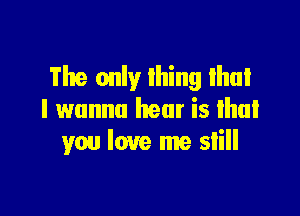 The only thing Ihui

I wanna hear is lhal
you love me slill