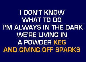 I DON'T KNOW
WHAT TO DO
I'M ALWAYS IN THE DARK
WERE LIVING IN
A POWDER KEG
AND GIVING OFF SPARKS