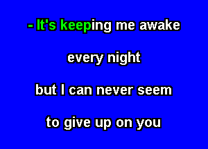 - It's keeping me awake
every night

but I can never seem

to give up on you