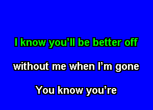 I know yowll be better off

without me when Pm gone

You know yowre