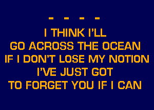 I THINK I'LL

G0 ACROSS THE OCEAN
IF I DON'T LOSE MY NOTION

I'VE JUST GOT
TO FORGET YOU IF I CAN