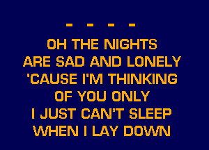 0H THE NIGHTS
AFIE SAD AND LONELY
'CAUSE I'M THINKING
OF YOU ONLY
I JUST CAN'T SLEEP
WHEN I LAY DOWN
