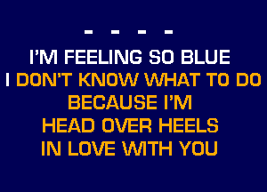 I'M FEELING 30 BLUE
I DON'T KNOW VUHAT TO DO

BECAUSE I'M
HEAD OVER HEELS
IN LOVE WITH YOU
