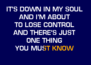 ITS DOWN IN MY SOUL
AND I'M ABOUT
TO LOSE CONTROL
AND THERE'S JUST
ONE THING
YOU MUST KNOW