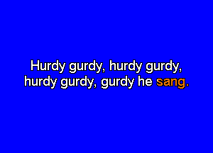Hurdy gurdy, hurdy gurdy,

hurdy gurdy, gurdy he sang.