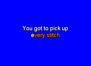 You got to pick up

every stitch