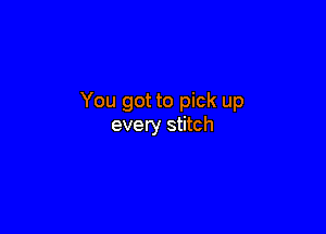 You got to pick up

every stitch