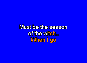 Must be the season

ofthe witch..
When I go
