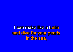 I can make like a turtle
and dive for your pearls
in the sea,