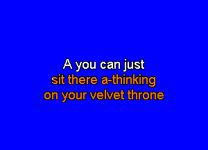 A you can just

sit there a-thinking
on your velvet throne