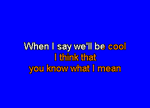 When I say we'll be cool

I think that
you know what I mean