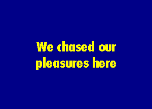 We chased our

pleasures here