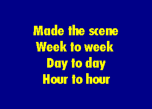 Made the scene
Week to week

Day to day
Hour to hour