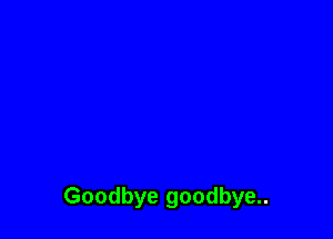 Goodbye goodbye..