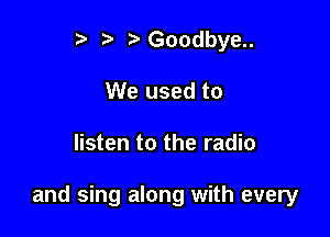 t' r Goodbye..
We used to

listen to the radio

and sing along with every