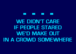 WE DIDN'T CARE
IF PEOPLE STARED
WE'D MAKE OUT

IN A CROWD SOMEWHERE