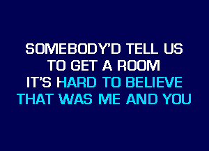 SOMEBODYD TELL US
TO GET A ROOM
IT'S HARD TO BELIEVE
THAT WAS ME AND YOU