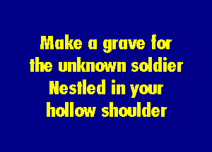 Make a grave Ior
the unknown soidier

Nestled in your
hollow shoulder