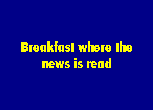 Breakfusl where the

news is read